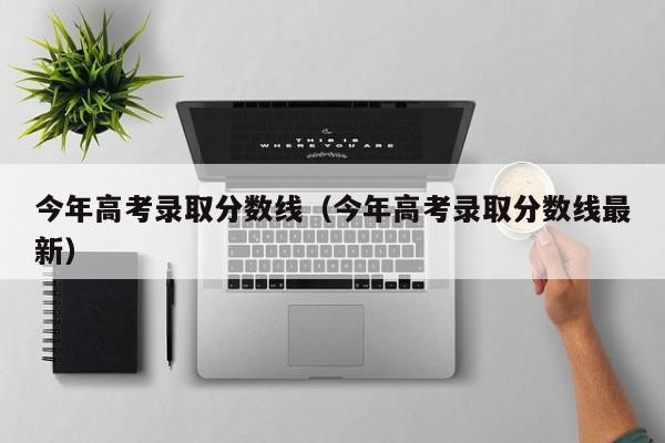 今年高考录取分数线（今年高考录取分数线最新）