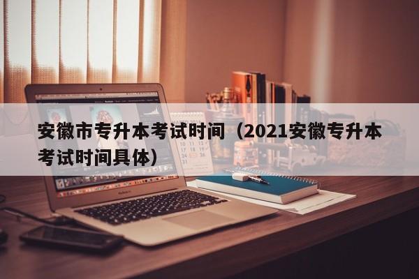 安徽市专升本考试时间（2021安徽专升本考试时间具体）