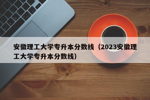 安徽理工大学专升本分数线（2023安徽理工大学专升本分数线）