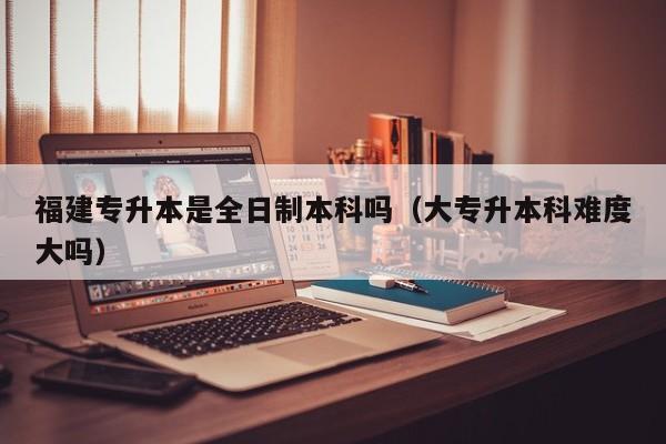 福建专升本是全日制本科吗（大专升本科难度大吗）