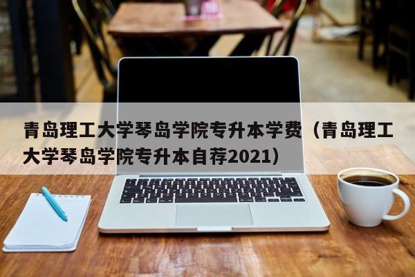 青岛理工大学琴岛学院专升本学费（青岛理工大学琴岛学院专升本自荐2021）