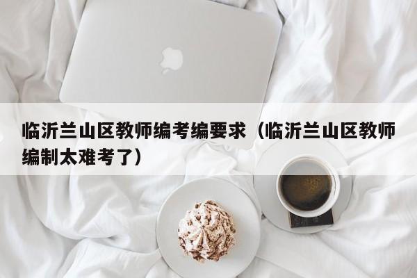 临沂兰山区教师编考编要求（临沂兰山区教师编制太难考了）