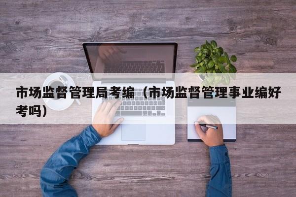 市场监督管理局考编（市场监督管理事业编好考吗）
