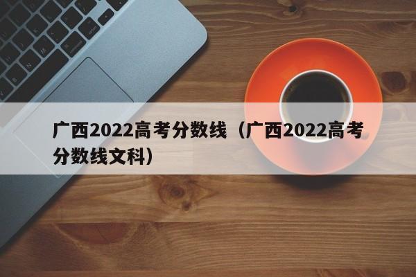广西2022高考分数线（广西2022高考分数线文科）