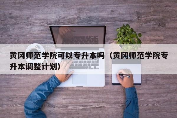 黄冈师范学院可以专升本吗（黄冈师范学院专升本调整计划）