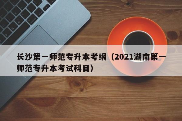 长沙第一师范专升本考纲（2021湖南第一师范专升本考试科目）