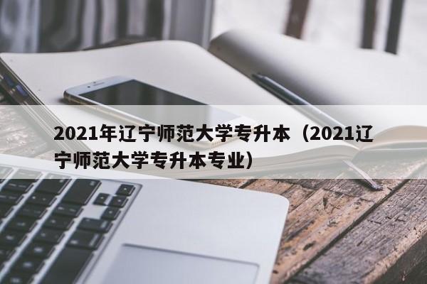 2021年辽宁师范大学专升本（2021辽宁师范大学专升本专业）