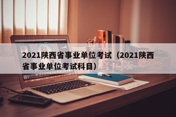 2021陕西省事业单位考试（2021陕西省事业单位考试科目）