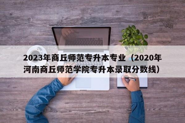 2023年商丘师范专升本专业（2020年河南商丘师范学院专升本录取分数线）