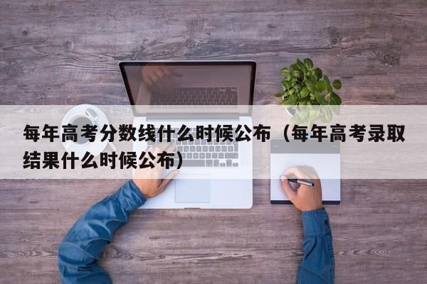每年高考分数线什么时候公布（每年高考录取结果什么时候公布）