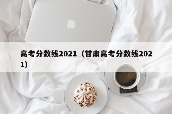 高考分数线2021（甘肃高考分数线2021）