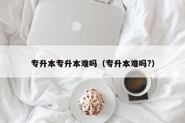 专升本专升本难吗（专升本难吗?）