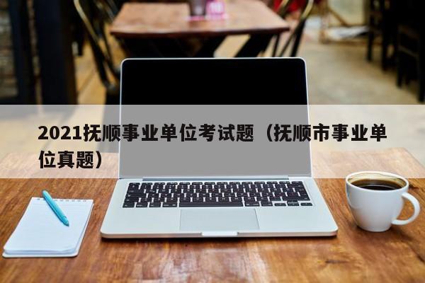 2021抚顺事业单位考试题（抚顺市事业单位真题）