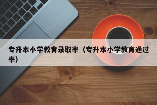 专升本小学教育录取率（专升本小学教育通过率）