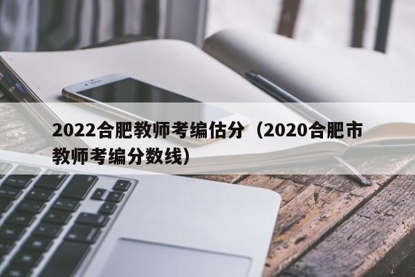 2022合肥教师考编估分（2020合肥市教师考编分数线）
