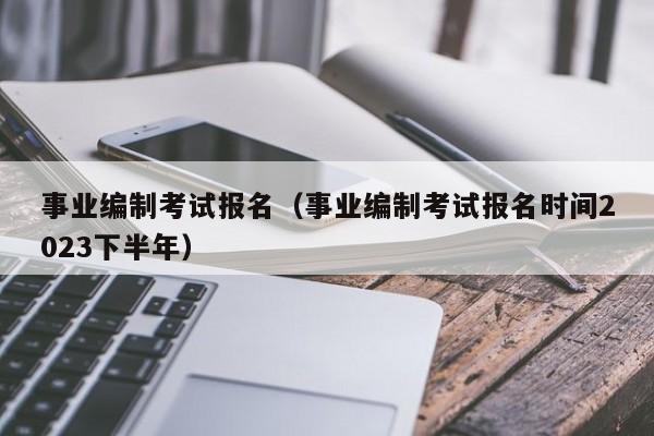 事业编制考试报名（事业编制考试报名时间2023下半年）