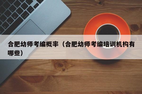 合肥幼师考编概率（合肥幼师考编培训机构有哪些）