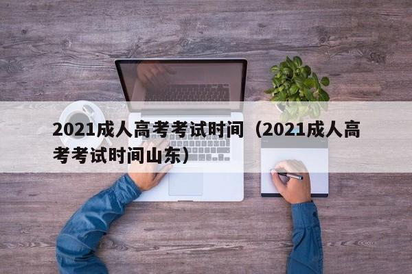 2021成人高考考试时间（2021成人高考考试时间山东）