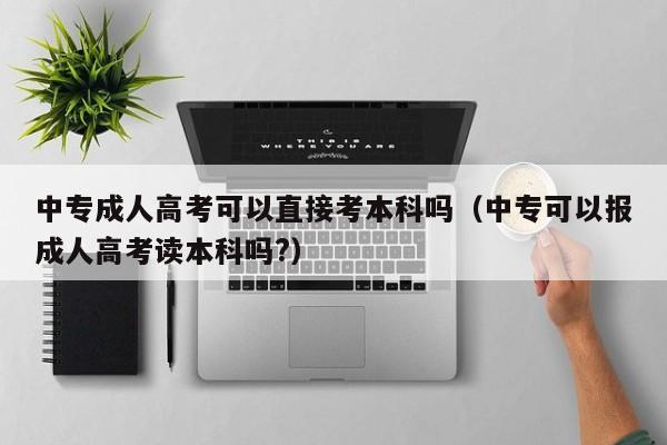 中专成人高考可以直接考本科吗（中专可以报成人高考读本科吗?）