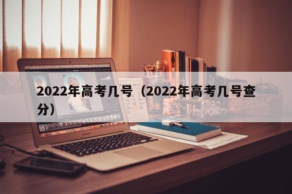 2022年高考几号（2022年高考几号查分）