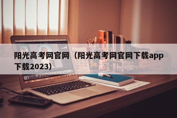 阳光高考网官网（阳光高考网官网下载app下载2023）
