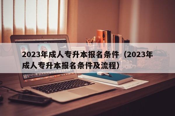 2023年成人专升本报名条件（2023年成人专升本报名条件及流程）