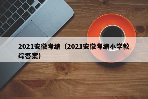 2021安徽考编（2021安徽考编小学教综答案）