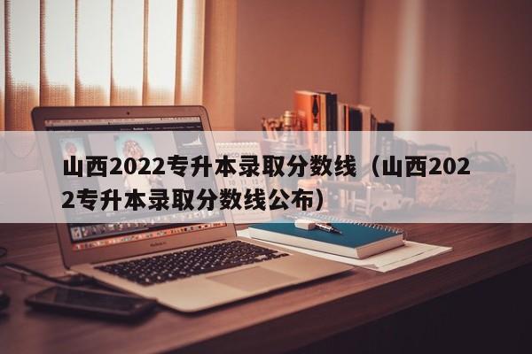 山西2022专升本录取分数线（山西2022专升本录取分数线公布）