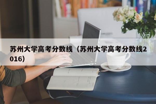 苏州大学高考分数线（苏州大学高考分数线2016）