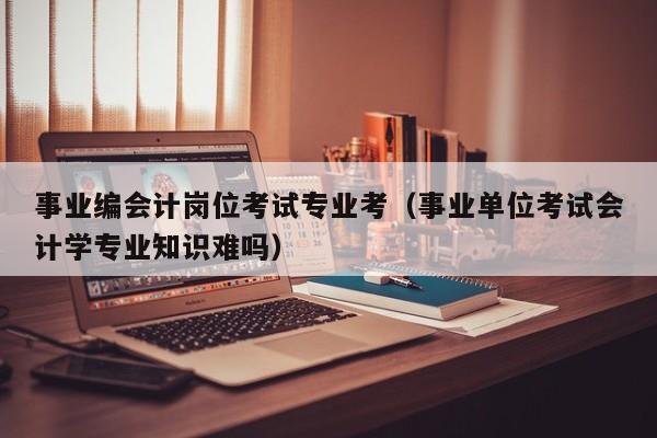 事业编会计岗位考试专业考（事业单位考试会计学专业知识难吗）