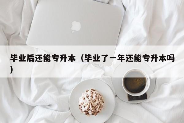 毕业后还能专升本（毕业了一年还能专升本吗）