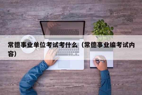 常德事业单位考试考什么（常德事业编考试内容）