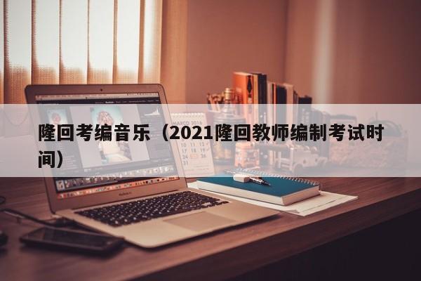 隆回考编音乐（2021隆回教师编制考试时间）