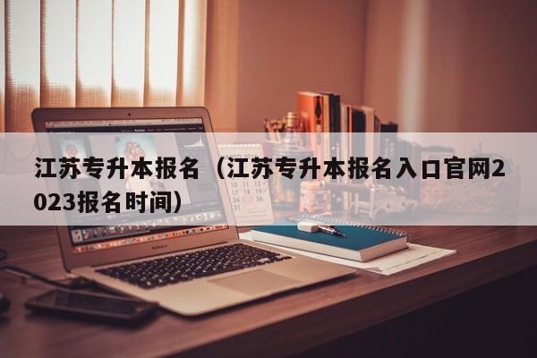 江苏专升本报名（江苏专升本报名入口官网2023报名时间）