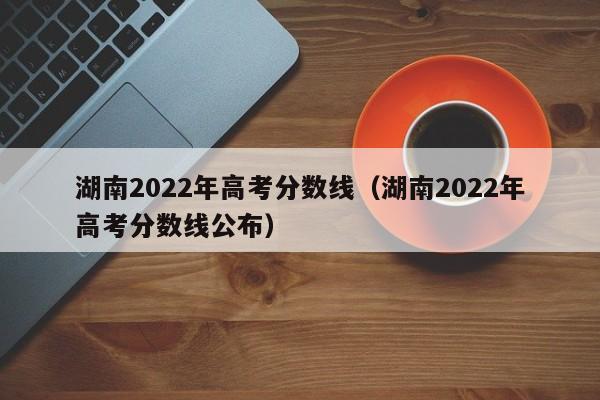 湖南2022年高考分数线（湖南2022年高考分数线公布）