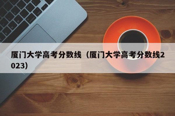 厦门大学高考分数线（厦门大学高考分数线2023）