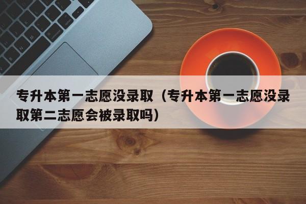 专升本第一志愿没录取（专升本第一志愿没录取第二志愿会被录取吗）