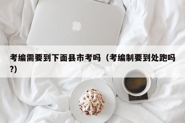 考编需要到下面县市考吗（考编制要到处跑吗?）