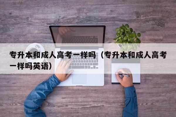 专升本和成人高考一样吗（专升本和成人高考一样吗英语）