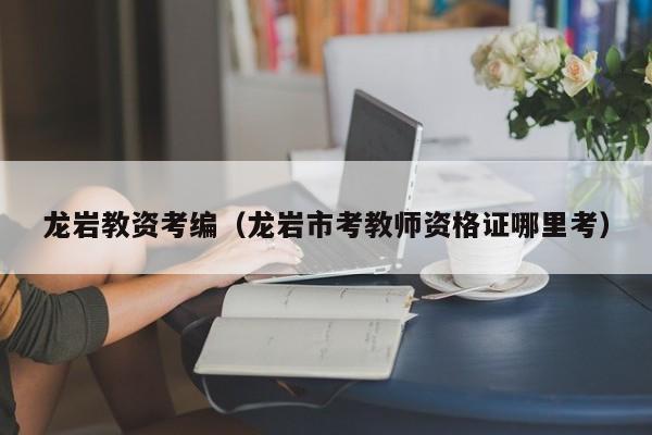 龙岩教资考编（龙岩市考教师资格证哪里考）