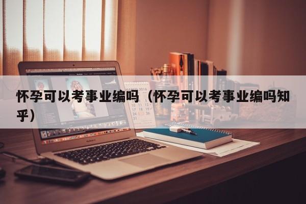 怀孕可以考事业编吗（怀孕可以考事业编吗知乎）