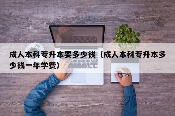 成人本科专升本要多少钱（成人本科专升本多少钱一年学费）