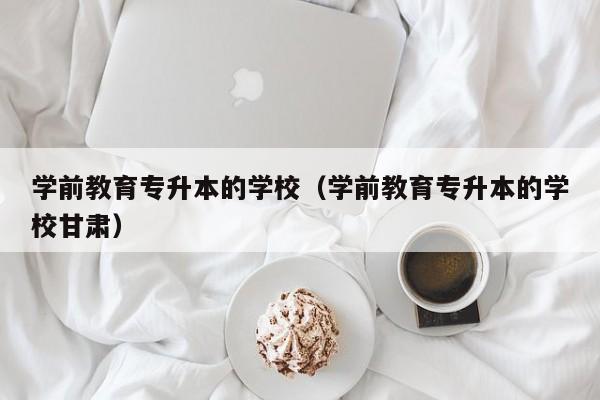 学前教育专升本的学校（学前教育专升本的学校甘肃）