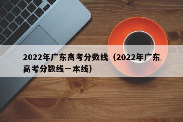 2022年广东高考分数线（2022年广东高考分数线一本线）