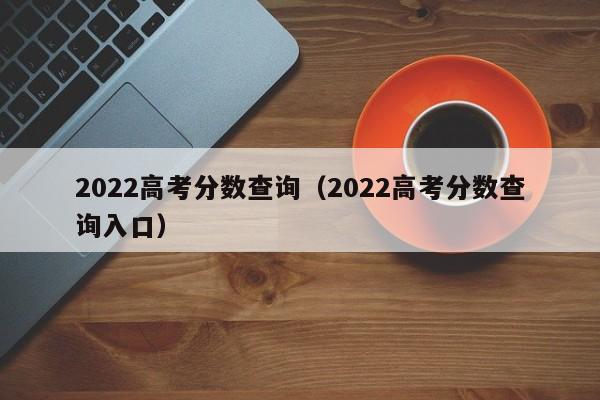 2022高考分数查询（2022高考分数查询入口）