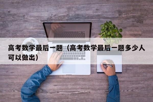 高考数学最后一题（高考数学最后一题多少人可以做出）