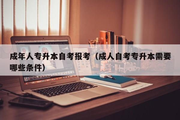 成年人专升本自考报考（成人自考专升本需要哪些条件）