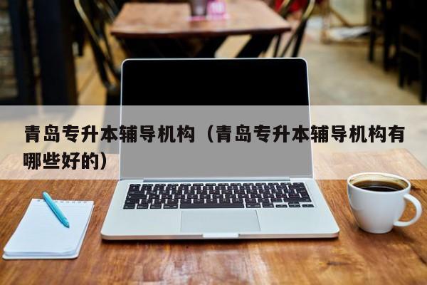 青岛专升本辅导机构（青岛专升本辅导机构有哪些好的）