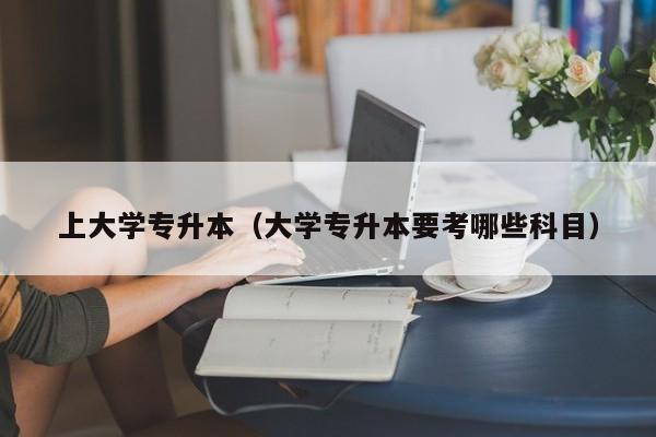 上大学专升本（大学专升本要考哪些科目）