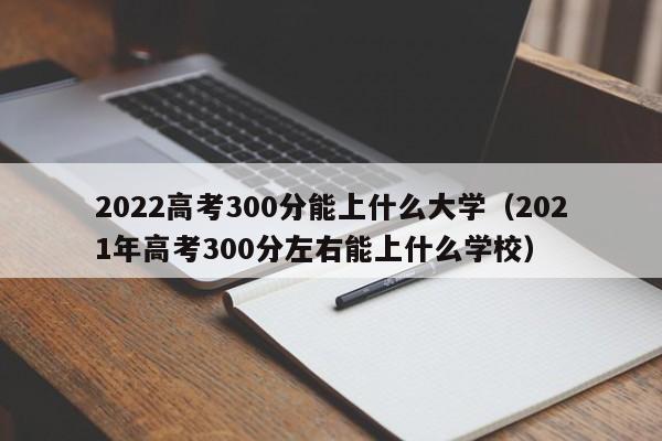 2022高考300分能上什么大学（2021年高考300分左右能上什么学校）